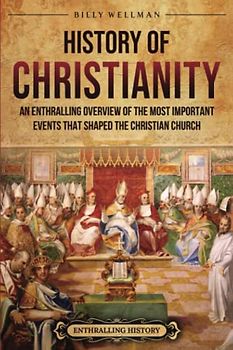History of Christianity: An Enthralling Overview of the Most Important Events that Shaped the Christian Church (Religion in Past Times)
