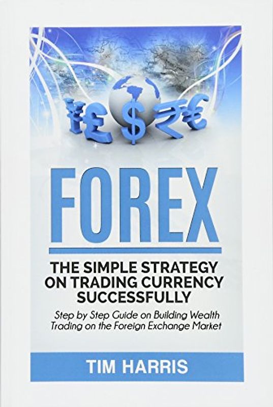 Forex: The Simple Strategy on Trading Currency Successfully - Step by Step Guide on Building Wealth Trading on the Foreign Exchange Market