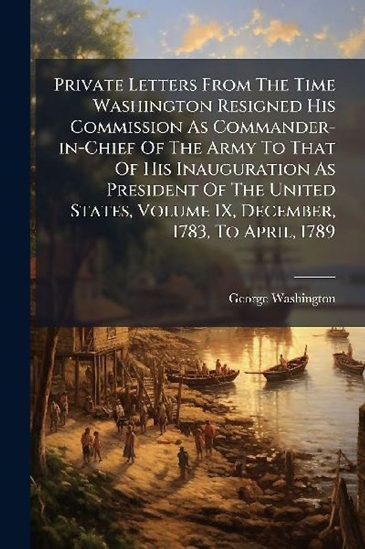 Private Letters From The Time Washington Resigned His Commission As Commander-in-Chief Of The Army To That Of His Inauguration As President Of The United States, Volume IX, December, 1783, To April, 1789