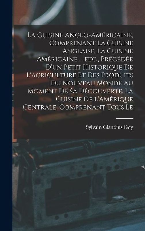 La cuisine anglo-américaine, comprenant la cuisine anglaise, la cuisine américaine ... etc., précédée d'un petit historique de l'agriculture et des produits du Nouveau Monde au moment de sa découverte. La cuisine de l'Amérique Centrale, comprenant tous le