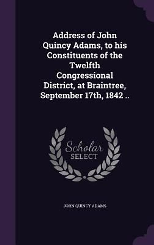 Address of John Quincy Adams, to his Constituents of the Twelfth Congressional District, at Braintree, September 17th, 1842 ..
