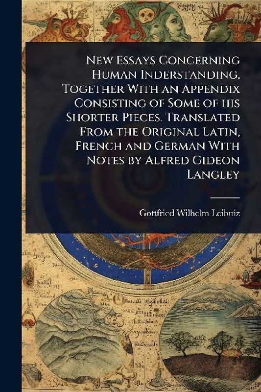 New Essays Concerning Human Inderstanding, Together With an Appendix Consisting of Some of his Shorter Pieces. Translated From the Original Latin, French and German With Notes by Alfred Gideon Langley