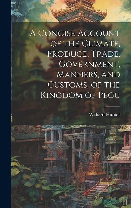 A Concise Account of the Climate, Produce, Trade, Government, Manners, and Customs, of the Kingdom of Pegu