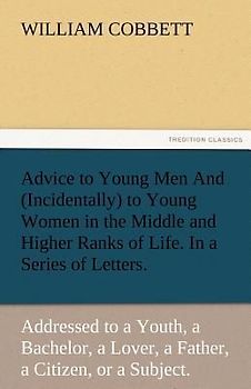 Advice to Young Men And (Incidentally) to Young Women in the Middle and Higher Ranks of Life. In a Series of Letters, Addressed to a Youth, a Bachelor, a Lover, a Husband, a Father, a Citizen, or a Subject.