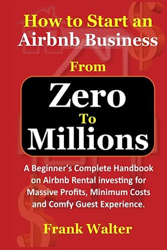 How to Start an Airbnb Business From Zero to Millions: Beginner's Complete Handbook on Airbnb Rental investing for Massive Profits, Minimum Costs and Comfy Guest Experience.