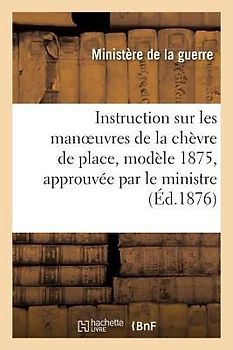 Instruction Sur Les Manoeuvres de la Chèvre de Place, N° 1, Modèle 1875, Approuvée Par Le: Ministre de la Guerre Le 18 Septembre 1876 Renseignements S