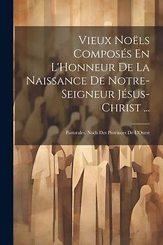 Vieux Noëls Composés En L'Honneur De La Naissance De Notre-Seigneur Jésus-Christ ...: Pastorales. Noëls Des Provinces De L'Ouest