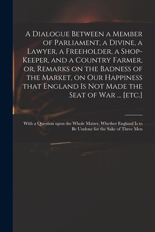 A Dialogue Between a Member of Parliament, a Divine, a Lawyer, a Freeholder, a Shop-keeper, and a Country Farmer, or, Remarks on the Badness of the Ma