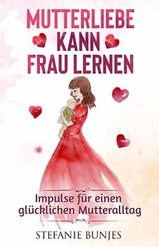Mutterliebe kann frau lernen: Impulse für einen glücklichen Mutteralltag