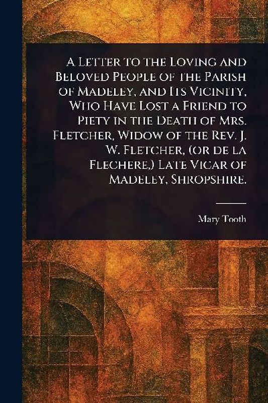 A Letter to the Loving and Beloved People of the Parish of Madeley, and Its Vicinity, Who Have Lost a Friend to Piety in the Death of Mrs. Fletcher, Widow of the Rev. J. W. Fletcher, (or De La Flechere, ) Late Vicar of Madeley, Shropshire.