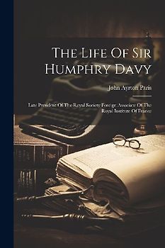 The Life Of Sir Humphry Davy: Late President Of The Royal Society Foreign Associate Of The Royal Institute Of France