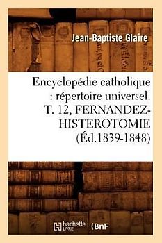 Encyclopédie Catholique: Répertoire Universel. T. 12, Fernandez-Histerotomie (Éd.1839-1848)