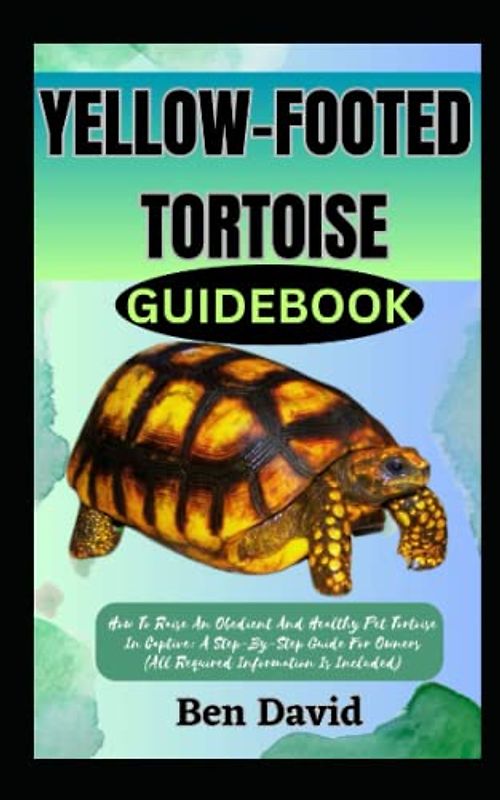 YELLOW-FOOTED TORTOISE GUIDEBOOK: How To Raise An Obedient And Healthy Pet Tortoise In Captive: A Step-By-Step Guide For Owners (All Required Information Is Included)