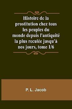 Histoire de la prostitution chez tous les peuples du monde depuis l'antiquité la plus reculée jusqu'à nos jours, tome 1/6
