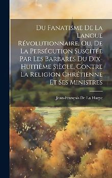 Du Fanatisme De La Langue Révolutionnaire, Ou, De La Persécution Suscitée Par Les Barbares Du Dix-Huitième Siècle, Contre La Religion Chrétienne Et Se