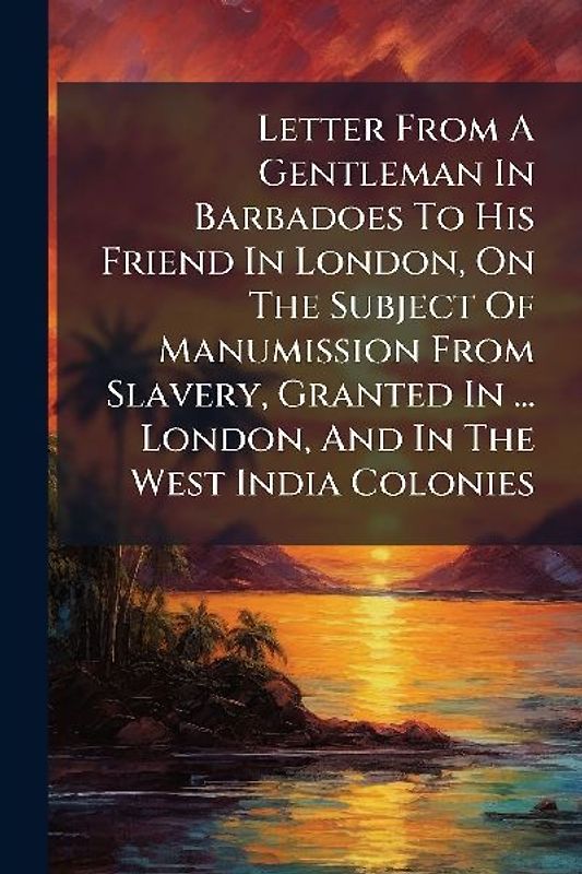 Letter From A Gentleman In Barbadoes To His Friend In London, On The Subject Of Manumission From Slavery, Granted In ... London, And In The West India Colonies