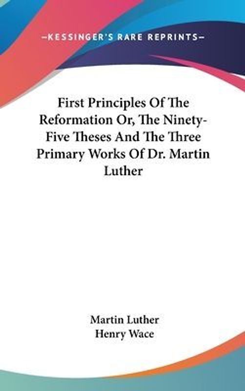 First Principles Of The Reformation Or, The Ninety-Five Theses And The Three Primary Works Of Dr. Martin Luther