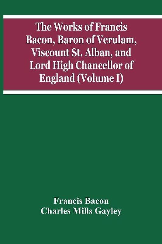 The Works Of Francis Bacon, Baron Of Verulam, Viscount St. Alban, And Lord High Chancellor Of England (Volume I)