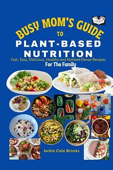 Busy Mom's Guide To Plant-Based Nutrition: Fast, Easy, Delicious, Healthy And Nutrient-Dense Recipes For The Family.