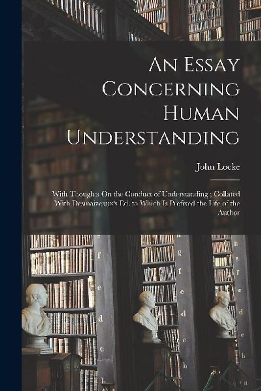 An Essay Concerning Human Understanding: With Thoughts On the Conduct of Understanding; Collated With Desmaizeaux's Ed. to Which Is Prefixed the Life