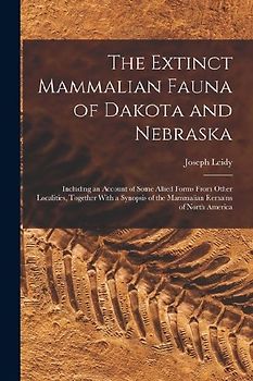 The Extinct Mammalian Fauna of Dakota and Nebraska: Including an Account of Some Allied Forms From Other Localities, Together With a Synopsis of the M