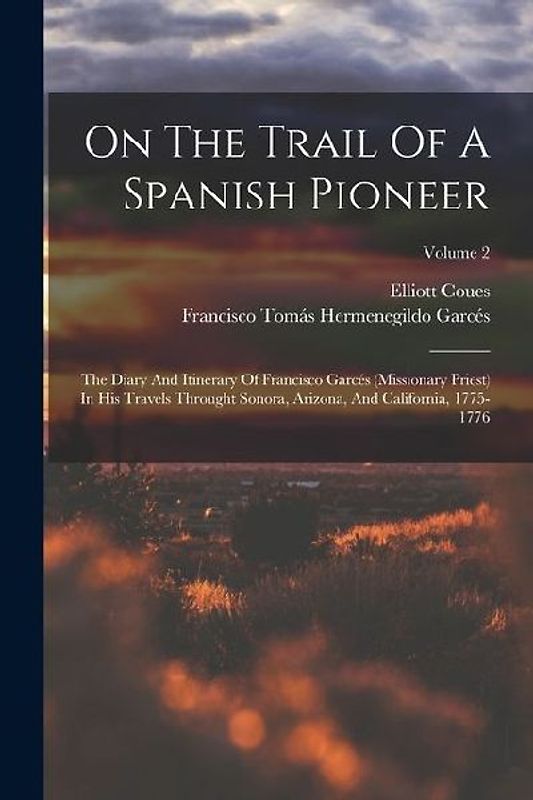 On The Trail Of A Spanish Pioneer: The Diary And Itinerary Of Francisco Garcés (missionary Priest) In His Travels Throught Sonora, Arizona, And Califo