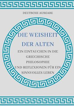 DIE WEISHEIT DER ALTEN: EIN EINTAUCHEN IN DIE GRIECHISCHE PHILOSOPHIE UND REFLEXIONEN FÜR EIN SINNVOLLES LEBEN (DEUTSCHE AUSGABE)