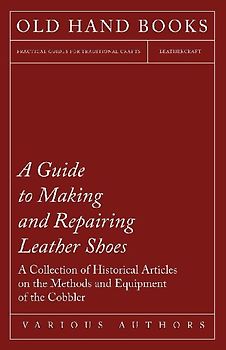 A Guide to Making and Repairing Leather Shoes - A Collection of Historical Articles on the Methods and Equipment of the Cobbler