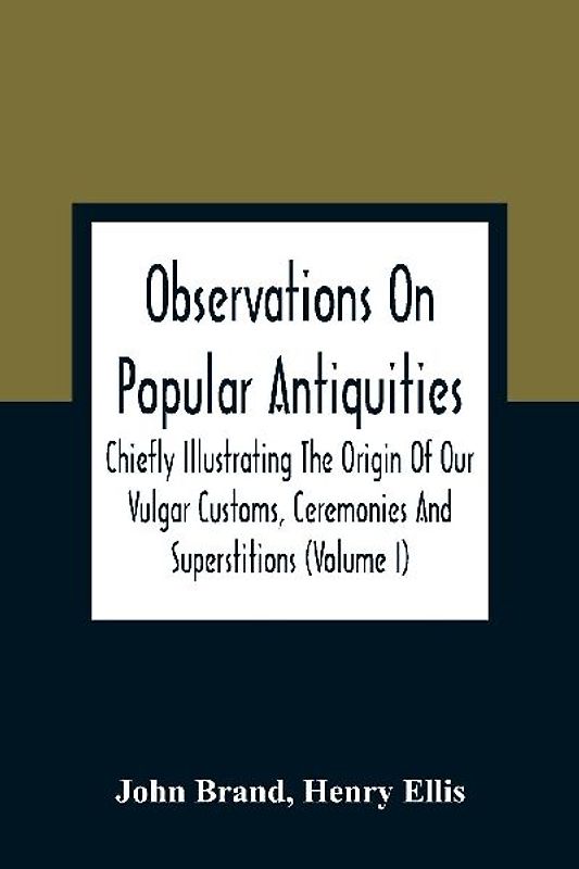 Observations On Popular Antiquities, Chiefly Illustrating The Origin Of Our Vulgar Customs, Ceremonies And Superstitions (Volume I)