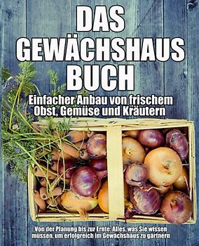Das Gewächshaus-Buch - Einfacher Anbau von frischem Obst, Gemüse und Kräutern: Von der Planung bis zur Ernte: Alles, was Sie wissen müssen, um erfolgreich im Gewächshaus zu gärtnern