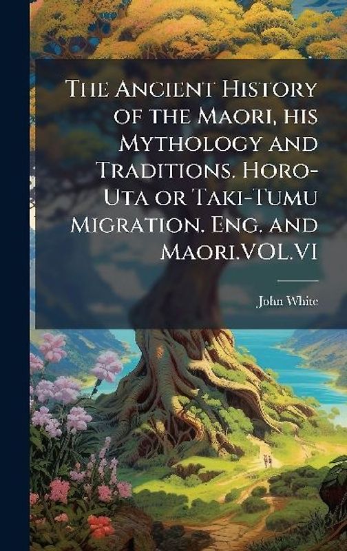 The Ancient History of the Maori, his Mythology and Traditions. Horo-Uta or Taki-Tumu Migration. Eng. and Maori.VOL.VI