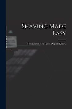 Shaving Made Easy; What the man who Shaves Ought to Know ..