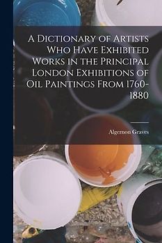 A Dictionary of Artists Who Have Exhibited Works in the Principal London Exhibitions of Oil Paintings From 1760-1880