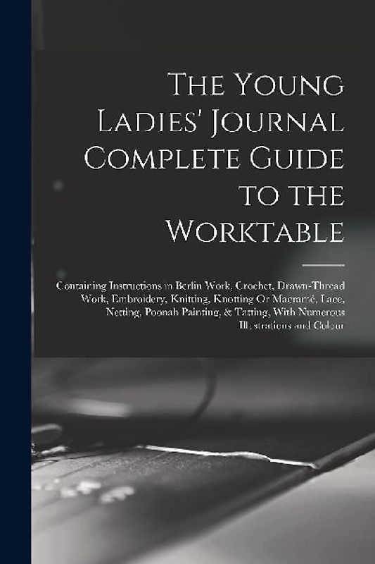 The Young Ladies' Journal Complete Guide to the Worktable: Containing Instructions in Berlin Work, Crochet, Drawn-Thread Work, Embroidery, Knitting, K