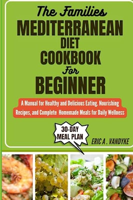 THE FAMILIES MEDITERRANEAN DIET COOKBOOK FOR BEGINNER: A Manual for Healthy and Delicious Eating. Nourishing Recipes, and Complete Homemade Meals for Daily Wellness