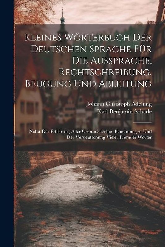 Kleines Wörterbuch Der Deutschen Sprache Für Die Aussprache, Rechtschreibung, Beugung Und Ableitung: Nebst Der Erklärung Aller Grammatischen Benennung