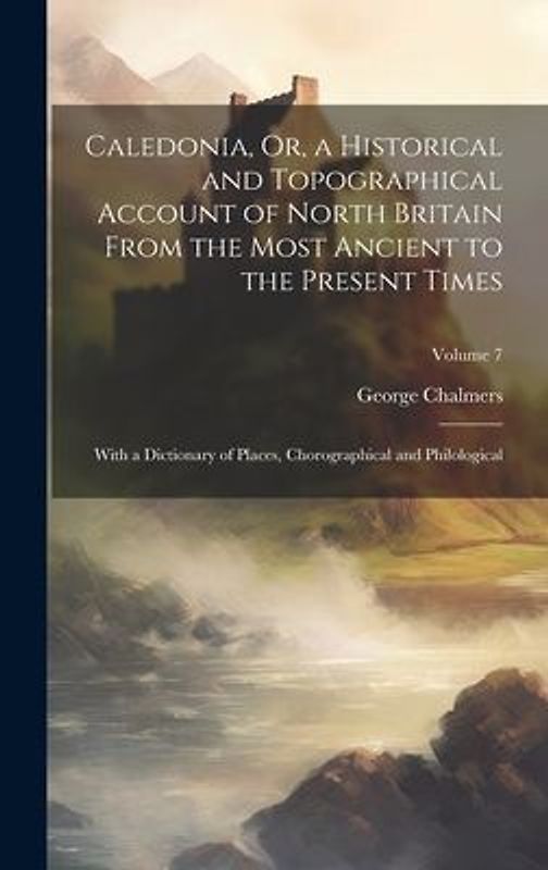 Caledonia, Or, a Historical and Topographical Account of North Britain From the Most Ancient to the Present Times: With a Dictionary of Places, Chorog