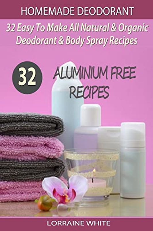 Homemade Deodorant : 32 Easy To Make Natural & Organic Deodorant & Body Spray Recipes: Aluminium Free Deodorant Recipes (All Natural Series, Band 7)