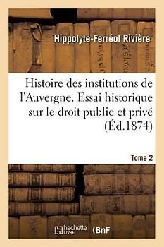 Histoire Des Institutions de l'Auvergne Contenant Un Essai Historique Sur Le Droit Public