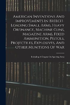 American Inventions And Improvements In Breech-loading Small Arms, Heavy Ordnance, Machine Guns, Magazine Arms, Fixed Ammunition, Pistols, Projectiles
