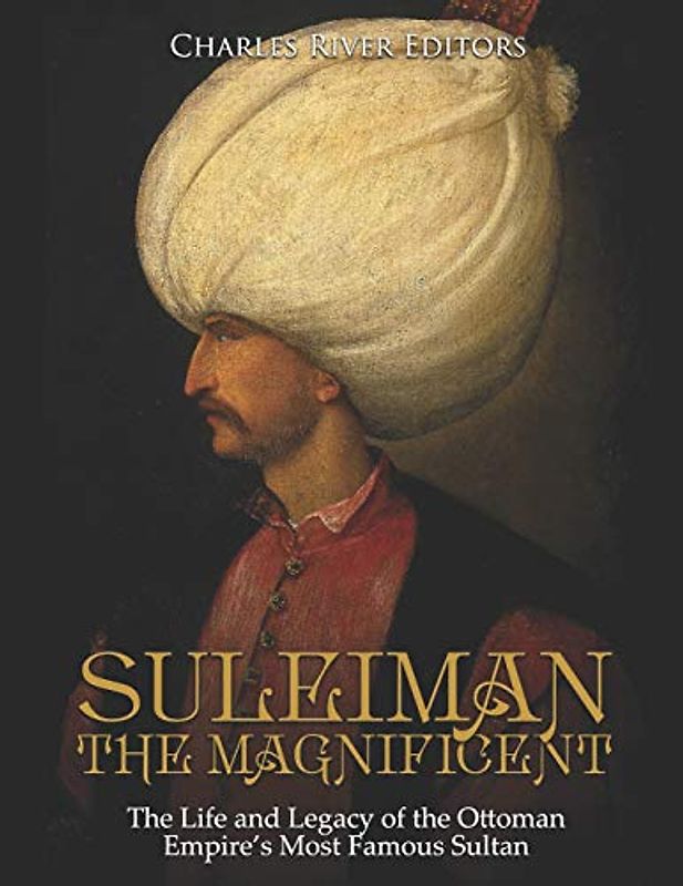 Suleiman the Magnificent: The Life and Legacy of the Ottoman Empire’s Most Famous Sultan