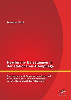 Psychische Belastungen in der stationären Altenpflege: Der Umgang mit Demenzerkrankten und der Einfluss des Führungsverhaltens auf die Gesundheit der Pflegenden - Misch, Franziska
