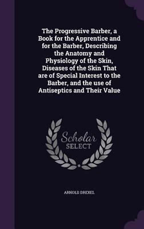 The Progressive Barber, a Book for the Apprentice and for the Barber, Describing the Anatomy and Physiology of the Skin, Diseases of the Skin That are of Special Interest to the Barber, and the use of Antiseptics and Their Value