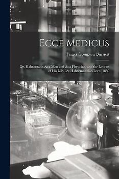 Ecce Medicus: Or, Hahnemann As a Man and As a Physician, and the Lessons of His Life. 1St Hahnemannian Lect., 1880