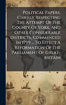 Political Papers, Chiefly Respecting The Attempt Of The County Of York, And Other Considerable Districts, Commenced In 1799 ... To Effect A Reformation Of The Parliament Of Great-britain