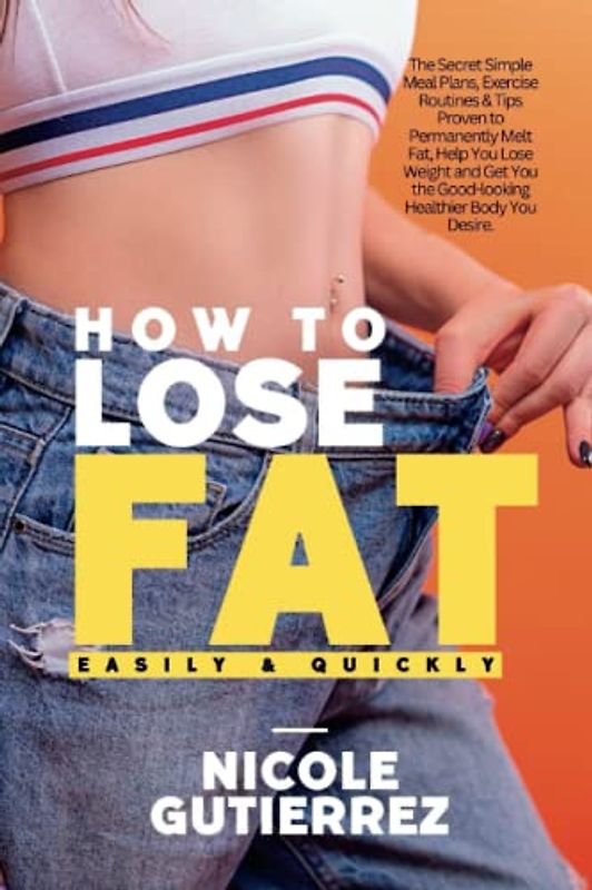How to Lose Fat Easily and Quickly: The Secret Simple Meal Plans, Exercise Routines & Tips Proven to Permanently Melt Fat, Help You Lose Weight and Get You the Good-looking Healthier Body You Desire