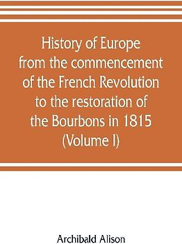 History of Europe from the commencement of the French Revolution to the restoration of the Bourbons in 1815 (Volume I)
