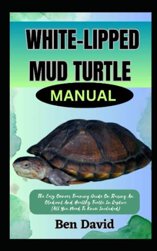 WHITE-LIPPED MUD TURTLE MANUAL: The Easy Owners Training Guide On Raising An Obedient And Healthy Turtle In Captive (All You Need To Know Included)