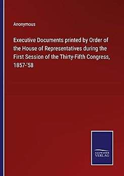 Executive Documents printed by Order of the House of Representatives during the First Session of the Thirty-Fifth Congress, 1857-'58