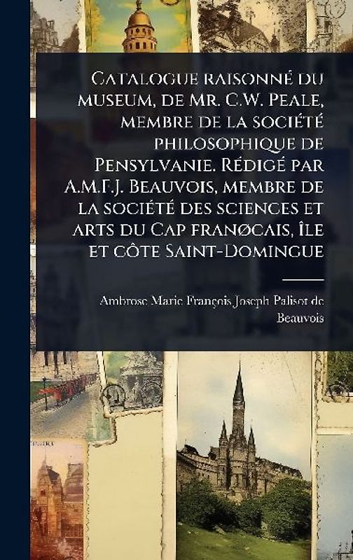 Catalogue raisonnÃ(c) du museum, de Mr. C.W. Peale, membre de la sociÃ(c)tÃ(c) philosophique de Pensylvanie. RÃ(c)digÃ(c) par A.M.F.J. Beauvois, membre de la sociÃ(c)tÃ(c) des sciences et arts du Cap franÃ, cais, Ã(R)le et cÃ´te Saint-Domingue